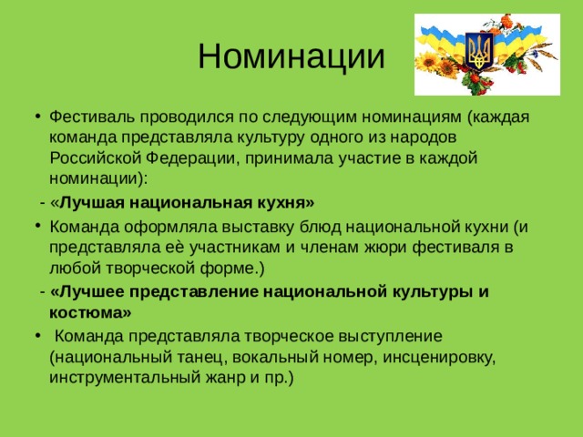 Номинации Фестиваль проводился по следующим номинациям (каждая команда представляла культуру одного из народов Российской Федерации, принимала участие в каждой номинации):  - « Лучшая национальная кухня» Команда оформляла выставку блюд национальной кухни (и представляла еѐ участникам и членам жюри фестиваля в любой творческой форме.)  - «Лучшее представление национальной культуры и костюма»  Команда представляла творческое выступление (национальный танец, вокальный номер, инсценировку, инструментальный жанр и пр.) 