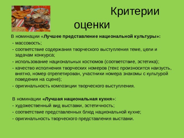  Критерии оценки В номинации « Лучшее представление национальной культуры»:  - массовость;  - соответствие содержания творческого выступления теме, цели и задачам конкурса;  - использование национальных костюмов (соответствие, эстетика);  - качество исполнения творческих номеров (текс произносится наизусть, внятно, номер отрепетирован, участники номера знакомы с культурой поведения на сцене);  - оригинальность композиции творческого выступления.  В номинации «Лучшая национальная кухня »:  - художественный вид выставки, эстетичность;  - соответствие представленных блюд национальной кухне;  - оригинальность творческого представления выставки. 