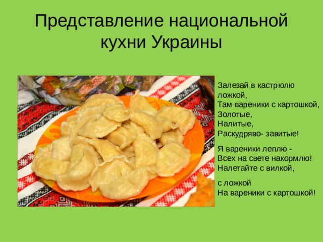 Представление национальной кухни Украины Залезай в кастрюлю ложкой,  Там вареники с картошкой,  Золотые,  Налитые,  Раскудряво- завитые! Я вареники леплю -  Всех на свете накормлю!  Налетайте с вилкой, с ложкой  На вареники с картошкой! 
