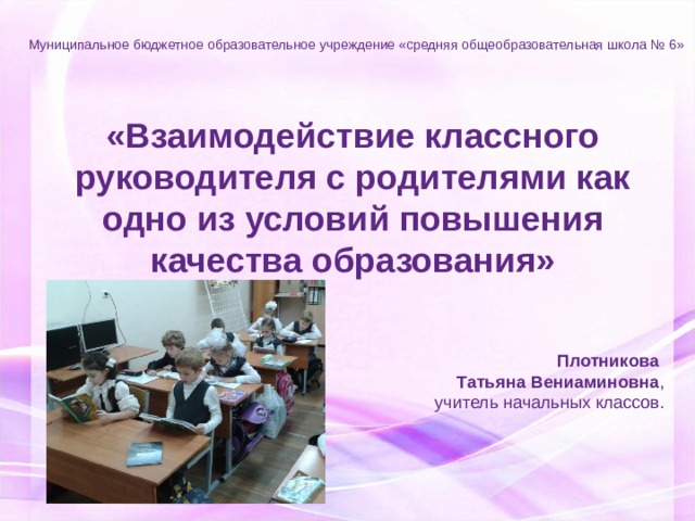 Муниципальное бюджетное образовательное учреждение «средняя общеобразовательная школа № 6» «Взаимодействие классного руководителя с родителями как одно из условий повышения качества образования» Плотникова Татьяна Вениаминовна , учитель начальных классов. 2015 