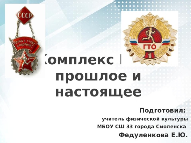 Комплекс ГТО – прошлое и настоящее Подготовил: учитель физической культуры МБОУ СШ 33 города Смоленска Федуленкова Е.Ю. 