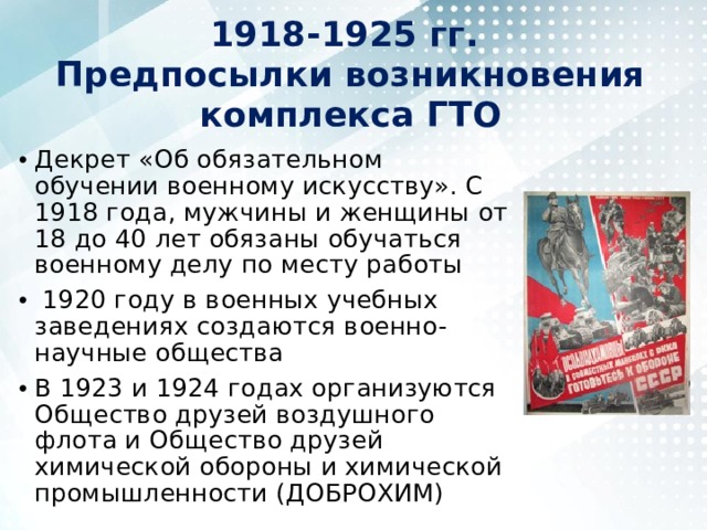 1918-1925 гг.  Предпосылки возникновения комплекса ГТО Декрет «Об обязательном обучении военному искусству». С 1918 года, мужчины и женщины от 18 до 40 лет обязаны обучаться военному делу по месту работы   1920 году в военных учебных заведениях создаются военно-научные общества В 1923 и 1924 годах организуются Общество друзей воздушного флота и Общество друзей химической обороны и химической промышленности (ДОБРОХИМ) 