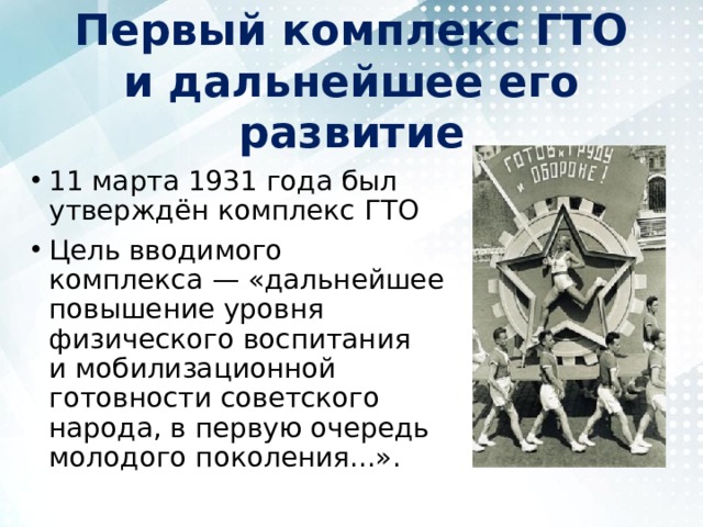 Первый комплекс ГТО и дальнейшее его развитие 11 марта 1931 года был утверждён комплекс ГТО Цель вводимого комплекса — «дальнейшее повышение уровня физического воспитания и мобилизационной готовности советского народа, в первую очередь молодого поколения...». 