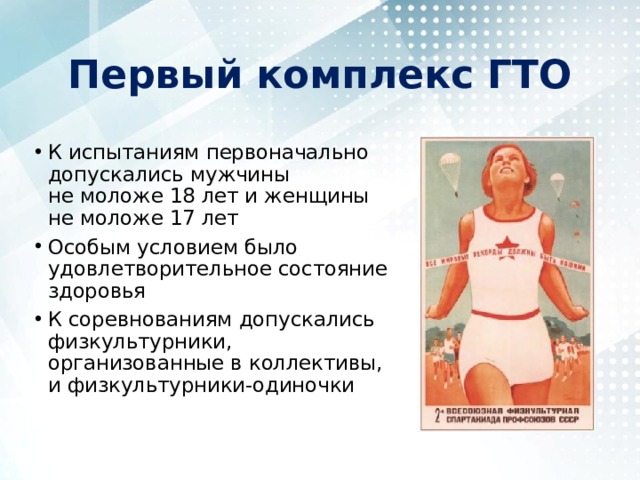 Первый комплекс ГТО К испытаниям первоначально допускались мужчины не моложе 18 лет и женщины не моложе 17 лет Особым условием было удовлетворительное состояние здоровья К соревнованиям допускались физкультурники, организованные в коллективы, и физкультурники-одиночки 