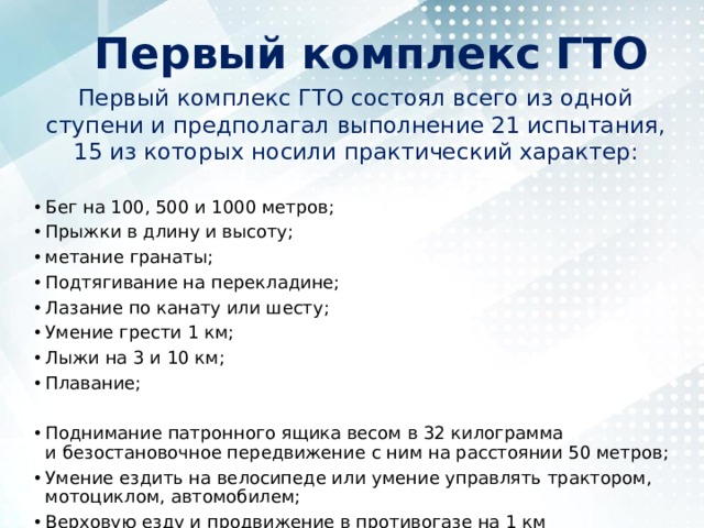 Первый комплекс ГТО Первый комплекс ГТО состоял всего из одной ступени и предполагал выполнение 21 испытания, 15 из которых носили практический характер: Бег на 100, 500 и 1000 метров; Прыжки в длину и высоту; метание гранаты; Подтягивание на перекладине; Лазание по канату или шесту; Умение грести 1 км; Лыжи на 3 и 10 км; Плавание; Поднимание патронного ящика весом в 32 килограмма и безостановочное передвижение с ним на расстоянии 50 метров; Умение ездить на велосипеде или умение управлять трактором, мотоциклом, автомобилем; Верховую езду и продвижение в противогазе на 1 км 
