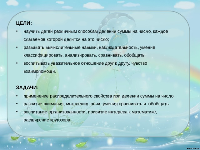 ЦЕЛИ: научить детей различным способам деления суммы на число, каждое слагаемое которой делится на это число; развивать вычислительные навыки, наблюдательность, умение классифицировать, анализировать, сравнивать, обобщать; воспитывать уважительное отношение друг к другу, чувство взаимопомощи. ЗАДАЧИ: применение распределительного свойства при делении суммы на число развитие внимания, мышления, речи, умения сравнивать и обобщать воспитание организованности, привитие интереса к математике, расширение кругозора         