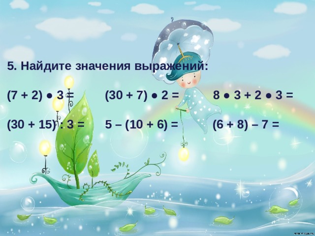 5. Найдите значения выражений:  (7 + 2) ● 3 = (30 + 7) ● 2 = 8 ● 3 + 2 ● 3 =  (30 + 15) : 3 = 5 – (10 + 6) = (6 + 8) – 7 = 