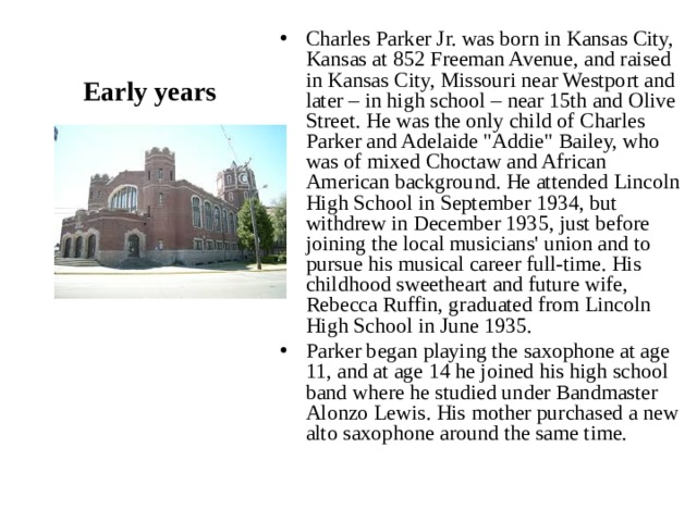 Charles Parker Jr. was born in Kansas City, Kansas at 852 Freeman Avenue, and raised in Kansas City, Missouri near Westport and later – in high school – near 15th and Olive Street. He was the only child of Charles Parker and Adelaide 