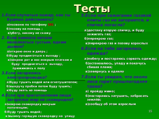  Тесты 5.Если при зажигании газовой плиты газ не загорается, и спичка погасла?  а)достану вторую спичку, и буду зажигать газ;  б)перекрою газ;  в)перекрою газ и позову взрослых 6.Если на тебе загорелась одежда?  а)побегу и постараюсь сорвать одежду;  б)остановлюсь, упаду и покачусь сбивая пламя;  в)завернусь в одеяло 7.Если ты увидел, что около леса горит прошлогодняя трава?  а) пройду мимо;  б)постараюсь затушить, забросать землёй;  в)сообщу об этом взрослым   1.Если случиться пожар, как ты будешь действовать?  а)позвоню по телефону 101 ;  б)позову на помощь ;  в)убегу, никому не скажу 2. Если комната начала наполняться густым, едким дымом?  а)открою окно и дверь ;  б)буду продвигаться к выходу ;  в)закрою рот и нос мокрым платком и  буду продвигаться к выходу,  прижимаясь к полу 3.Если загорелась электропроводка?  а)буду тушить водой или огнетушителем;  б)выкручу пробки потом буду тушить;  в)буду звать на помощь 4.Если при приготовлении пищи загорелся жир на сковородке?  а)накрою сковородку мокрым полотенцем;  б)буду тушить водой;  в)вынесу горящую сковородку на улицу     