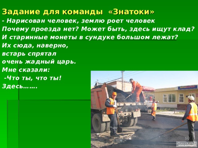  Задание для команды «Знатоки» - Нарисован человек, землю роет человек Почему проезда нет? Может быть, здесь ищут клад? И старинные монеты в сундуке большом лежат? Их сюда, наверно, встарь спрятал очень жадный царь. Мне сказали:  -Что ты, что ты! Здесь…….  