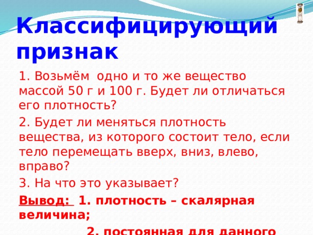 Классифицирующий признак 1. Возьмём одно и то же вещество массой 50 г и 100 г. Будет ли отличаться его плотность? 2. Будет ли меняться плотность вещества, из которого состоит тело, если тело перемещать вверх, вниз, влево, вправо? 3. На что это указывает? Вывод: 1. плотность – скалярная величина;  2. постоянная для данного вещества. 