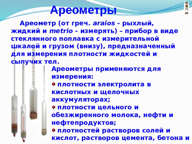 Ареометры  Ареометр (от греч. araios - рыхлый, жидкий и metrio - измерять) – прибор в виде стеклянного поплавка с измерительной шкалой и грузом (внизу), предназначенный для измерения плотности жидкостей и сыпучих тел.  Ареометры применяются для измерения:  плотности электролита в кислотных и щелочных аккумуляторах;  плотности цельного и обезжиренного молока, нефти и нефтепродуктов;  плотностей растворов солей и кислот, растворов цемента, бетона и др. 