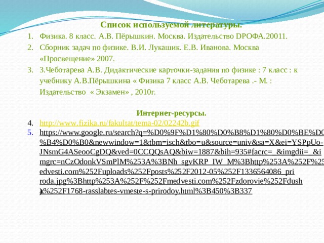   Список используемой литературы. Физика. 8 класс. А.В. Пёрышкин. Москва. Издательство DPOФА.20011. Сборник задач по физике. В.И. Лукашик. Е.В. Иванова. Москва «Просвещение» 2007. 3.Чеботарева А.В. Дидактические карточки-задания по физике : 7 класс : к учебнику А.В.Пёрышкина « Физика 7 класс А.В. Чеботарева .- М. : Издательство « Экзамен» , 2010г. Интернет-ресурсы. http :// www . fizika . ru / fakultat / tema -02/02242 b . gif https://www.google.ru/search?q=%D0%9F%D1%80%D0%B8%D1%80%D0%BE%D0%B4%D0%B0&newwindow=1&tbm=isch&tbo=u&source=univ&sa=X&ei=YSPpUo-JNsmG4ASeooCgDQ&ved=0CCQQsAQ&biw=1887&bih=935#facrc=_&imgdii=_&imgrc=nCzOdonkVSmPlM%253A%3BNh_sgvKRP_IW_M%3Bhttp%253A%252F%252Fmedvesti.com%252Fuploads%252Fposts%252F2012-05%252F1336564086_priroda.jpg%3Bhttp%253A%252F%252Fmedvesti.com%252Fzdorovie%252Fdusha%252F1768-rasslabtes-vmeste-s-prirodoy.html%3B450%3B337 ). 