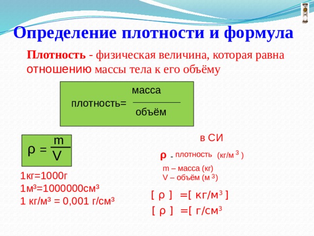  Определение плотности и формула Плотность - физическая величина, которая равна отношению массы тела к его объёму масса ______________ плотность= объём  в СИ m ρ = V ρ 3 плотность ) (кг/м - m – масса (кг) 1кг=1000г 1м³=1000000см³ 1 кг/м³ = 0,001 г/см³ V – объём (м ) 3 [ ρ ] =[ кг/м 3 ]   [ ρ ] =[ г/см 3 