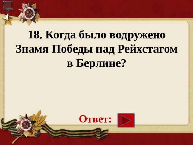 18. Когда было водружено Знамя Победы над Рейхстагом в Берлине?     Ответ: 