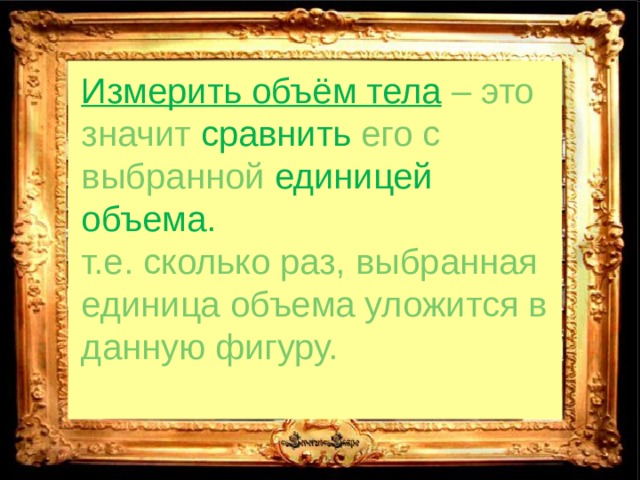 Измерить объём тела  – это значит сравнить  его с выбранной единицей объема. т.е. сколько раз, выбранная единица объема уложится в данную фигуру. 