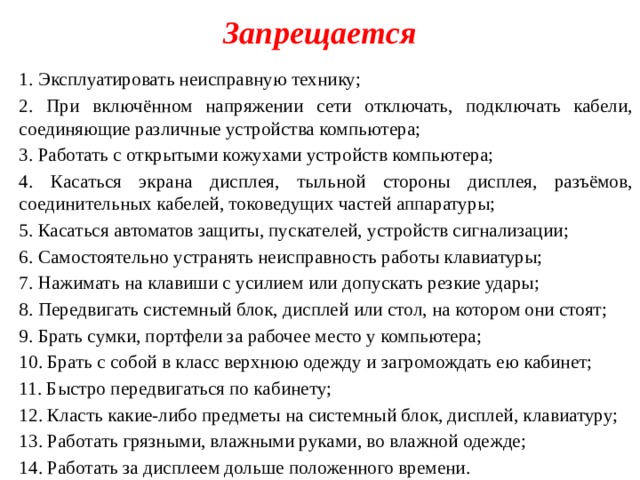 Запрещается 1. Эксплуатировать неисправную технику; 2. При включённом напряжении сети отключать, подключать кабели, соединяющие различные устройства компьютера; 3. Работать с открытыми кожухами устройств компьютера; 4. Касаться экрана дисплея, тыльной стороны дисплея, разъёмов, соединительных кабелей, токоведущих частей аппаратуры; 5. Касаться автоматов защиты, пускателей, устройств сигнализации; 6. Самостоятельно устранять неисправность работы клавиатуры; 7. Нажимать на клавиши с усилием или допускать резкие удары; 8. Передвигать системный блок, дисплей или стол, на котором они стоят; 9. Брать сумки, портфели за рабочее место у компьютера; 10. Брать с собой в класс верхнюю одежду и загромождать ею кабинет; 11. Быстро передвигаться по кабинету; 12. Класть какие-либо предметы на системный блок, дисплей, клавиатуру; 13. Работать грязными, влажными руками, во влажной одежде; 14. Работать за дисплеем дольше положенного времени. 