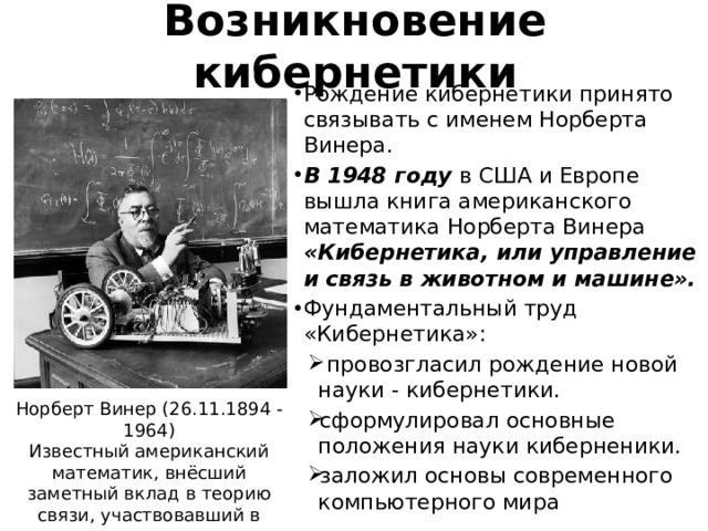 Возникновение кибернетики Рождение кибернетики принято связывать с именем Норберта Винера. В 1948 году в США и Европе вышла книга американского математика Норберта Винера «Кибернетика, или управление и связь в животном и машине». Фундаментальный труд «Кибернетика»:  провозгласил рождение новой науки - кибернетики. сформулировал основные положения науки киберненики. заложил основы современного компьютерного мира Норберт Винер (26.11.1894 - 1964) Известный американский математик, внёсший заметный вклад в теорию связи, участвовавший в создании первых вычислительных машин. 