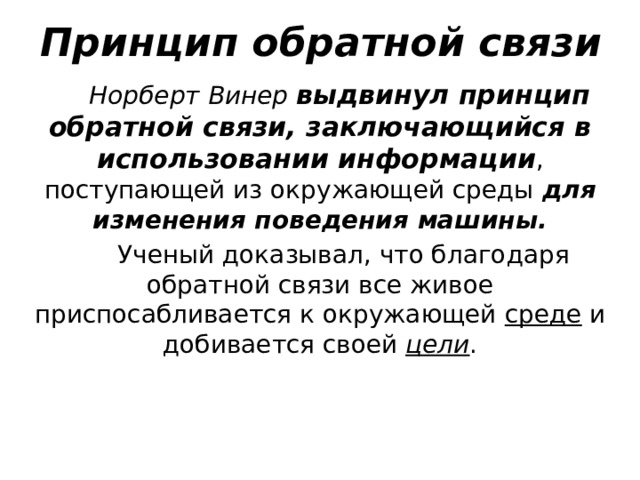 Принцип обратной связи Норберт Винер выдвинул принцип обратной связи, заключающийся в использовании информации , поступающей из окружающей среды для изменения поведения машины.  Ученый доказывал, что благодаря обратной связи все живое приспосабливается к окружающей среде и добивается своей цели . 9 