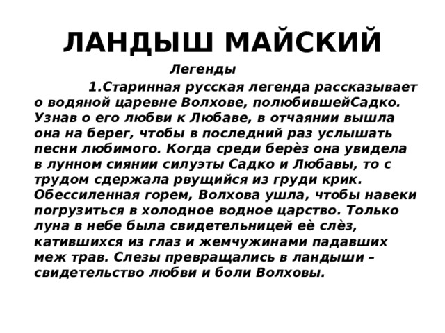 ЛАНДЫШ МАЙСКИЙ  Легенды  1.Старинная русская легенда рассказывает о водяной царевне Волхове, полюбившейСадко. Узнав о его любви к Любаве, в отчаянии вышла она на берег, чтобы в последний раз услышать песни любимого. Когда среди берѐз она увидела в лунном сиянии силуэты Садко и Любавы, то с трудом сдержала рвущийся из груди крик. Обессиленная горем, Волхова ушла, чтобы навеки погрузиться в холодное водное царство. Только луна в небе была свидетельницей еѐ слѐз, катившихся из глаз и жемчужинами падавших меж трав. Слезы превращались в ландыши – свидетельство любви и боли Волховы. 