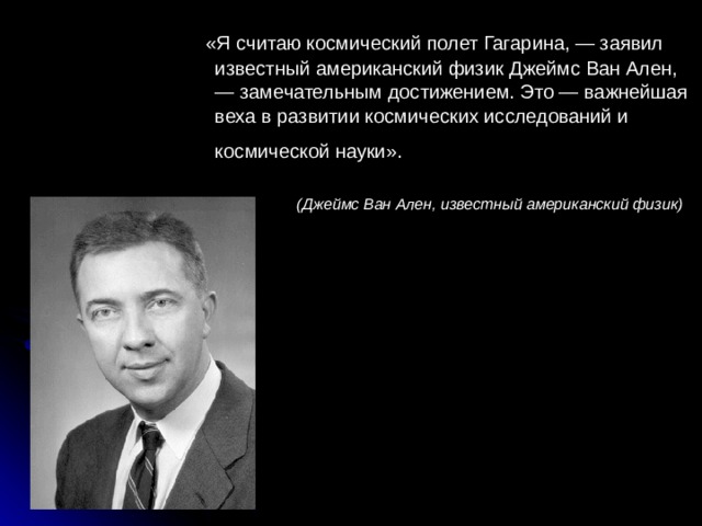  «Я считаю космический полет Гагарина, — заявил известный американский физик Джеймс Ван Ален, — замечательным достижением. Это — важнейшая веха в развитии космических исследований и космической науки».    (Джеймс Ван Ален, известный американский физик) 