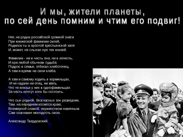 Нет, не родня российской громкой знати При княжеской фамилии своей, Родился ты в простой крестьянской хате И, может, не слыхал про тех князей. Фамилия - ни в честь она, ни в почесть, И при любой обычная судьба: Подрос в семье, отбегал хлеботочец, А там и время на свои хлеба. А там и самому ходить в кормильцах,  И не гадали ни отец, ни мать, Что те князья у них в однофамильцах За честь почтут хотя бы состоять. Что сын родной, безгласных зон разведчик, Там, на переднем космоса краю, Всемирной славой, первенством навечным Сам озаглавит молодость свою. Александр Твардовский. 