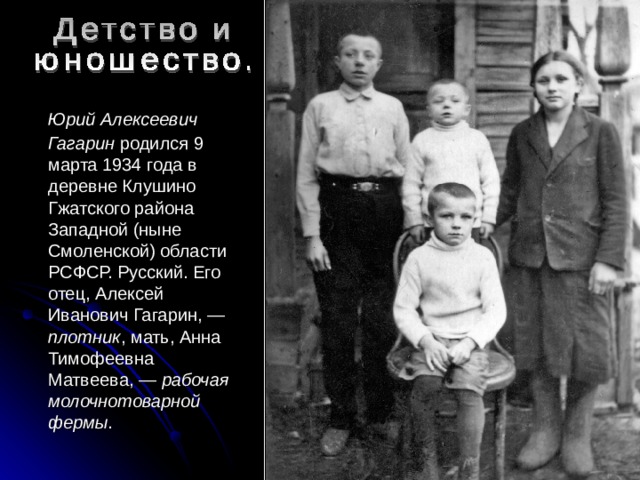  Юрий Алексеевич Гагарин родился 9 марта 1934 года в деревне Клушино Гжатского района Западной (ныне Смоленской) области РСФСР. Русский. Его отец, Алексей Иванович Гагарин, — плотник , мать, Анна Тимофеевна Матвеева, — рабочая молочнотоварной фермы . 