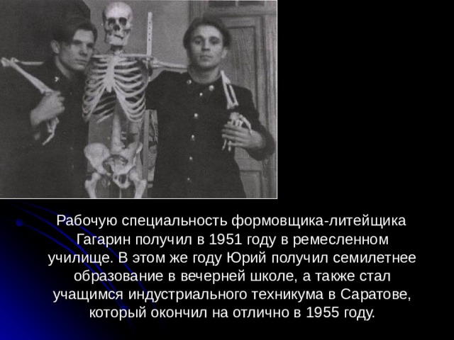  Рабочую специальность формовщика-литейщика Гагарин получил в 1951 году в ремесленном училище. В этом же году Юрий получил семилетнее образование в вечерней школе, а также стал учащимся индустриального техникума в Саратове, который окончил на отлично в 1955 году. 