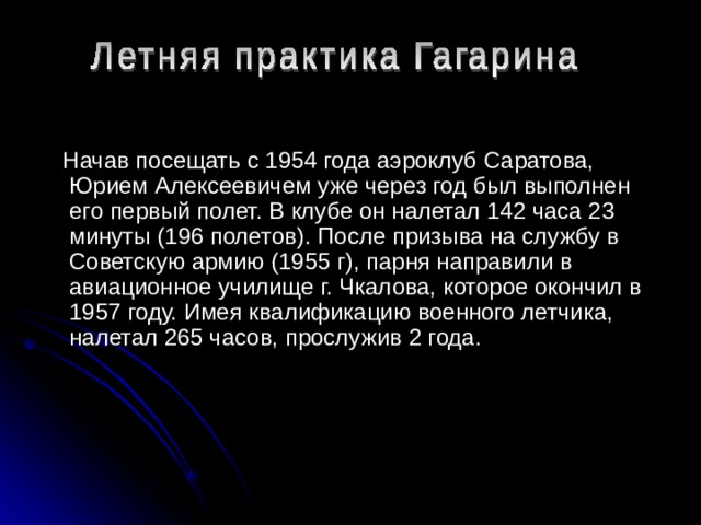  Начав посещать с 1954 года аэроклуб Саратова, Юрием Алексеевичем уже через год был выполнен его первый полет. В клубе он налетал 142 часа 23 минуты (196 полетов). После призыва на службу в Советскую армию (1955 г), парня направили в авиационное училище г. Чкалова, которое окончил в 1957 году. Имея квалификацию военного летчика, налетал 265 часов, прослужив 2 года. 