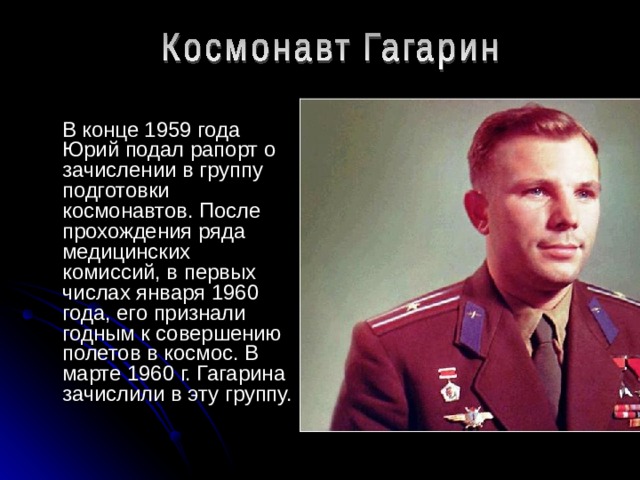  В конце 1959 года Юрий подал рапорт о зачислении в группу подготовки космонавтов. После прохождения ряда медицинских комиссий, в первых числах января 1960 года, его признали годным к совершению полетов в космос. В марте 1960 г. Гагарина зачислили в эту группу. 