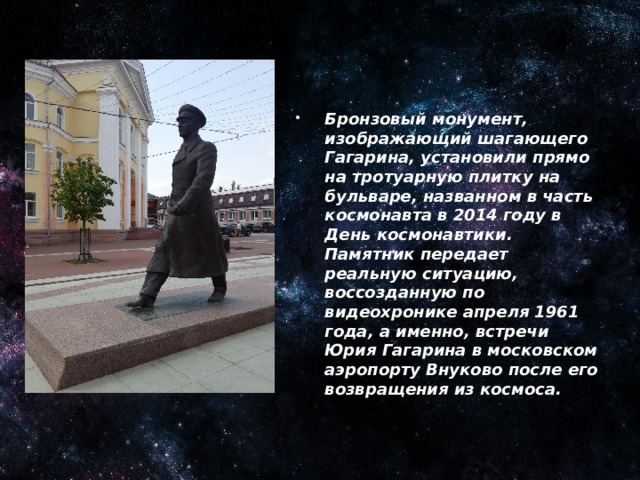 Памятник Ю. А. Гагарину в Брянске.    Бронзовый монумент, изображающий шагающего Гагарина, установили прямо на тротуарную плитку на бульваре, названном в часть космонавта в 2014 году в День космонавтики.  Памятник передает реальную ситуацию, воссозданную по видеохронике апреля 1961 года, а именно, встречи Юрия Гагарина в московском аэропорту Внуково после его возвращения из космоса.
