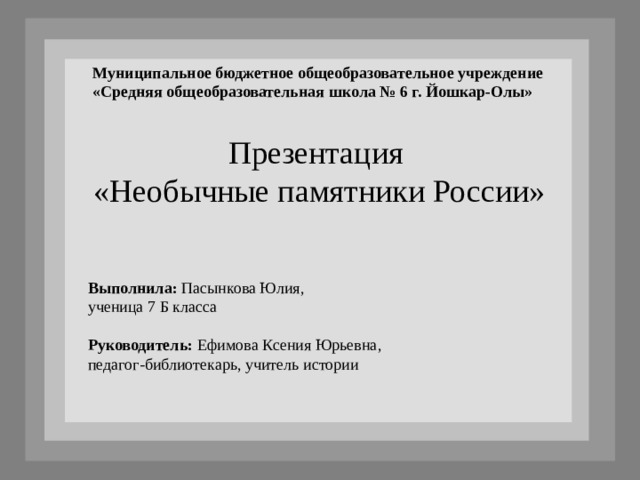 Муниципальное бюджетное общеобразовательное учреждение «Средняя общеобразовательная школа № 6 г. Йошкар-Олы»  Презентация «Необычные памятники России» Выполнила: Пасынкова Юлия, ученица 7 Б класса Руководитель: Ефимова Ксения Юрьевна, педагог-библиотекарь, учитель истории 