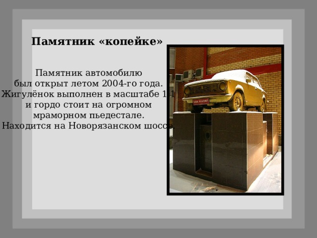 Памятник «копейке» Памятник автомобилю  был открыт летом 2004-го года. Жигулёнок выполнен в масштабе 1:1 и гордо стоит на огромном  мраморном пьедестале.   Находится на Новорязанском шоссе. 