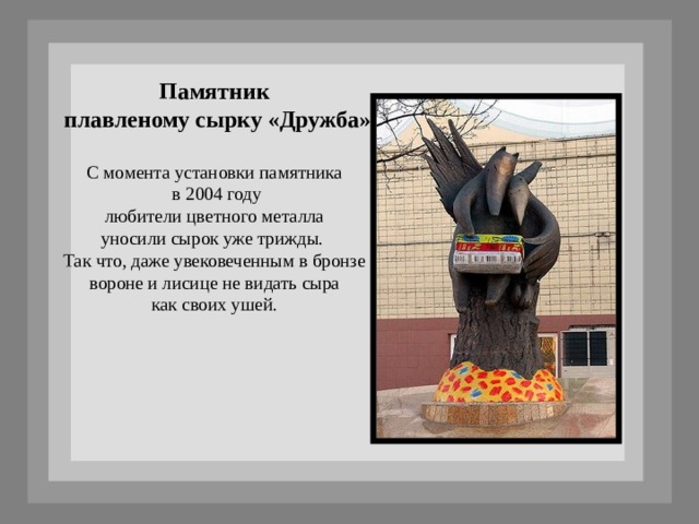 Памятник  плавленому сырку «Дружба»  С момента установки памятника  в 2004 году  любители цветного металла уносили сырок уже трижды. Так что, даже увековеченным в бронзе  вороне и лисице не видать сыра как своих ушей. 