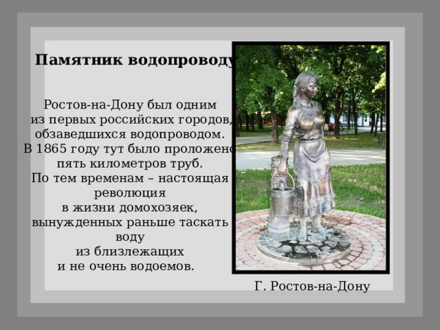Памятник водопроводу Ростов-на-Дону был одним  из первых российских городов,  обзаведшихся водопроводом. В 1865 году тут было проложено  пять километров труб. По тем временам – настоящая  революция в жизни домохозяек, вынужденных раньше таскать воду  из близлежащих и не очень водоемов.   Г. Ростов-на-Дону 