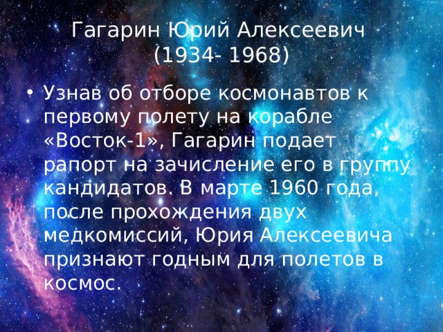 Гагарин Юрий Алексеевич  (1934- 1968) Узнав об отборе космонавтов к первому полету на корабле «Восток-1», Гагарин подает рапорт на зачисление его в группу кандидатов. В марте 1960 года, после прохождения двух медкомиссий, Юрия Алексеевича признают годным для полетов в космос. 