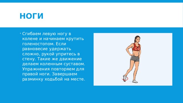Ноги Сгибаем левую ногу в колене и начинаем крутить голеностопом. Если равновесие удержать сложно, рукой упритесь в стену. Такие же движение делаем коленным суставом. Упражнения повторяем для правой ноги. Завершаем разминку ходьбой на месте. 