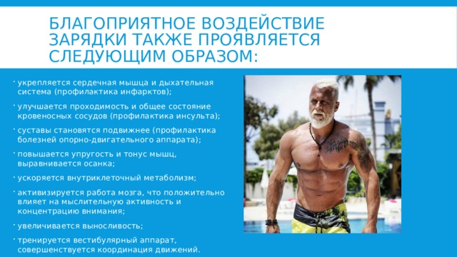 Благоприятное воздействие зарядки также проявляется следующим образом: укрепляется сердечная мышца и дыхательная система (профилактика инфарктов); улучшается проходимость и общее состояние кровеносных сосудов (профилактика инсульта); суставы становятся подвижнее (профилактика болезней опорно-двигательного аппарата); повышается упругость и тонус мышц, выравнивается осанка; ускоряется внутриклеточный метаболизм; активизируется работа мозга, что положительно влияет на мыслительную активность и концентрацию внимания; увеличивается выносливость; тренируется вестибулярный аппарат, совершенствуется координация движений. 