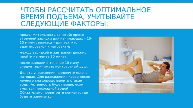 Чтобы рассчитать оптимальное время подъема, учитывайте следующие факторы: продолжительность занятий: время утренней зарядки для начинающих – 10-15 минут, полчаса – для тех, кто адаптировался к нагрузкам; между зарядкой и завтраком должно пройти не менее 20 минут; после зарядки в течение 10 минут следует принимать контрастный душ. Делать упражнения предпочтительно натощак. Для разжижения крови после ночного сна хорошо выпить стакан воды. Активность будет выше, если умыться прохладной водой. Обязательно проветрите комнату, где будете заниматься. 