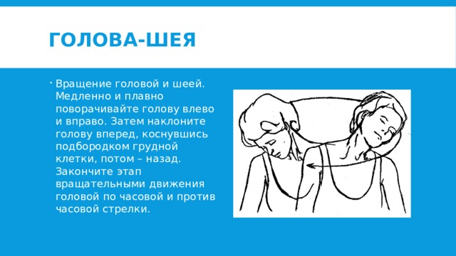 Голова-шея Вращение головой и шеей. Медленно и плавно поворачивайте голову влево и вправо. Затем наклоните голову вперед, коснувшись подбородком грудной клетки, потом – назад. Закончите этап вращательными движения головой по часовой и против часовой стрелки. 