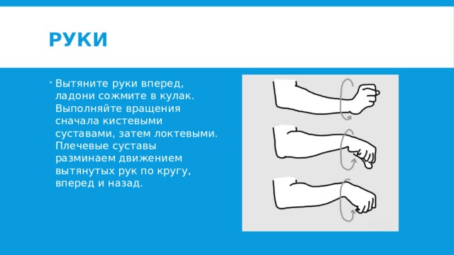 Руки Вытяните руки вперед, ладони сожмите в кулак. Выполняйте вращения сначала кистевыми суставами, затем локтевыми. Плечевые суставы разминаем движением вытянутых рук по кругу, вперед и назад. 