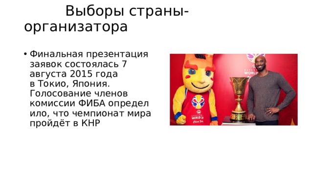  Выборы страны-организатора   Финальная презентация заявок состоялась 7 августа 2015 года в Токио, Япония. Голосование членов комиссии ФИБА определило, что чемпионат мира пройдёт в КНР 