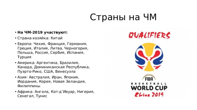  Страны на ЧМ На ЧМ-2019 участвуют: Страна-хозяйка: Китай Европа: Чехия, Франция, Германия, Греция, Италия, Литва, Черногория, Польша, Россия, Сербия, Испания, Турция Америка: Аргентина, Бразилия, Канада, Доминиканская Республика, Пуэрто-Рико, США, Венесуэла Азия: Австралия, Иран, Япония, Иордания, Корея, Новая Зеландия, Филиппины Африка: Ангола, Кот-д’Ивуар, Нигерия, Сенегал, Тунис 