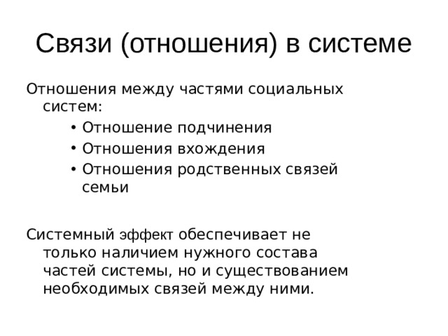 Связи (отношения) в системе Отношения между частями социальных систем: Отношение подчинения Отношения вхождения Отношения родственных связей семьи Отношение подчинения Отношения вхождения Отношения родственных связей семьи Отношение подчинения Отношения вхождения Отношения родственных связей семьи Системный эффект обеспечивает не только наличием нужного состава частей системы, но и существованием необходимых связей между ними. 