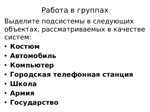 Работа в группах Выделите подсистемы в следующих объектах, рассматриваемых в качестве систем: Костюм Автомобиль Компьютер Городская телефонная станция Школа Армия Государство 