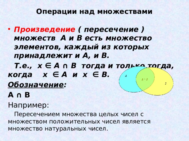 Операции над множествами Произведение ( пересечение ) множеств А и В есть множество элементов, каждый из которых принадлежит и А, и В. Т.е., х ∈ А ∩ В тогда и только тогда, когда х ∈ А и х ∈ В. Обозначение : А ∩ В Например: Пересечением множества целых чисел с множеством положительных чисел является множество натуральных чисел. 