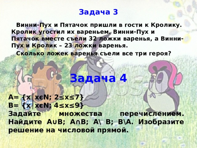 Задача 3 Винни-Пух и Пятачок пришли в гости к Кролику. Кролик угостил их вареньем. Винни-Пух и Пятачок вместе съели 32 ложки варенья, а Винни-Пух и Кролик – 23 ложки варенья. Сколько ложек варенья съели все три героя? Задача 4 А= {х│хєN; 2≤х≤7} В= {х│хєN; 4≤х≤9} Задайте множества перечислением. Найдите А∪В; А∩В; А\ В; В\А. Изобразите решение на числовой прямой. 