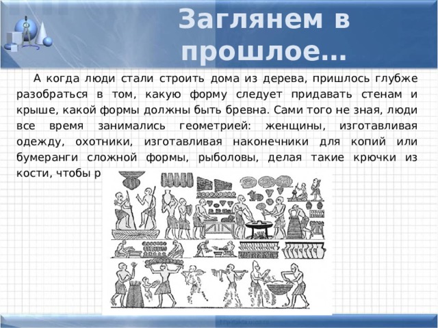 Заглянем в прошлое… А когда люди стали строить дома из дерева, пришлось глубже разобраться в том, какую форму следует придавать стенам и крыше, какой формы должны быть бревна. Сами того не зная, люди все время занимались геометрией: женщины, изготавливая одежду, охотники, изготавливая наконечники для копий или бумеранги сложной формы, рыболовы, делая такие крючки из кости, чтобы рыба с них не срывалась 