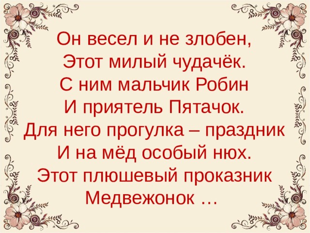 Он весел и не злобен,  Этот милый чудачёк.  С ним мальчик Робин  И приятель Пятачок.  Для него прогулка – праздник  И на мёд особый нюх.  Этот плюшевый проказник  Медвежонок … 