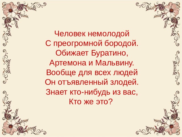 Человек немолодой  С преогромной бородой.  Обижает Буратино,  Артемона и Мальвину.  Вообще для всех людей  Он отъявленный злодей.  Знает кто-нибудь из вас,  Кто же это? 